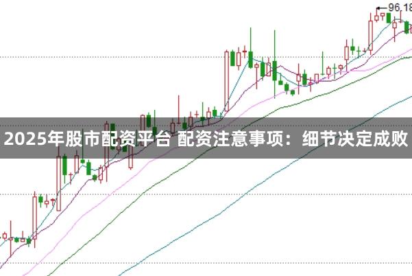 2025年股市配资平台 配资注意事项：细节决定成败