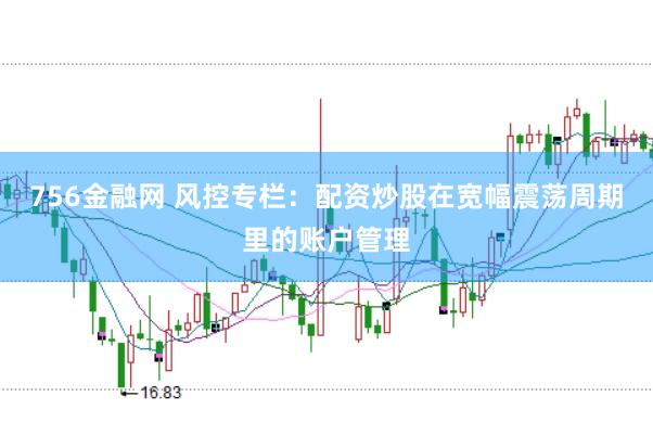 756金融网 风控专栏：配资炒股在宽幅震荡周期里的账户管理