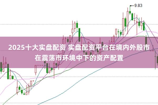 2025十大实盘配资 实盘配资平台在境内外股市在震荡市环境中下的资产配置