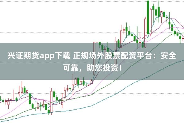 兴证期货app下载 正规场外股票配资平台：安全可靠，助您投资！