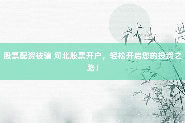 股票配资被骗 河北股票开户，轻松开启您的投资之路！